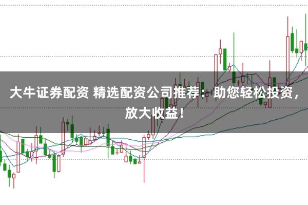 大牛证券配资 精选配资公司推荐：助您轻松投资，放大收益！