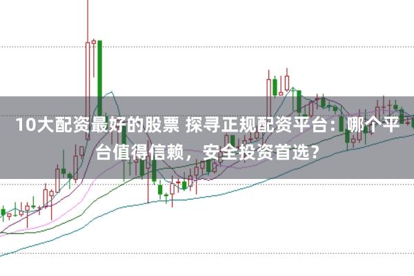 10大配资最好的股票 探寻正规配资平台：哪个平台值得信赖，安全投资首选？