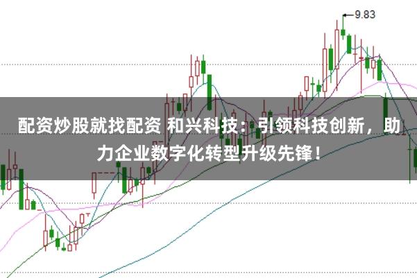 配资炒股就找配资 和兴科技：引领科技创新，助力企业数字化转型升级先锋！