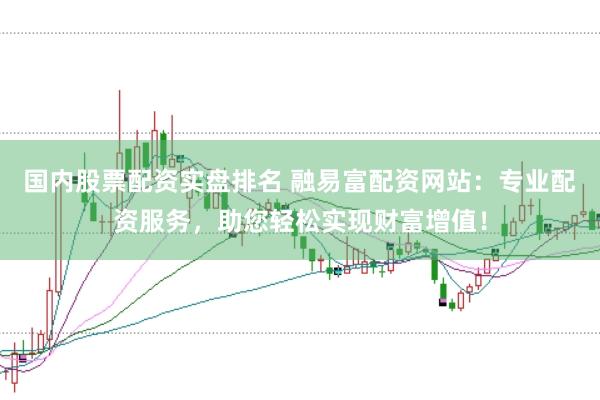 国内股票配资实盘排名 融易富配资网站：专业配资服务，助您轻松实现财富增值！