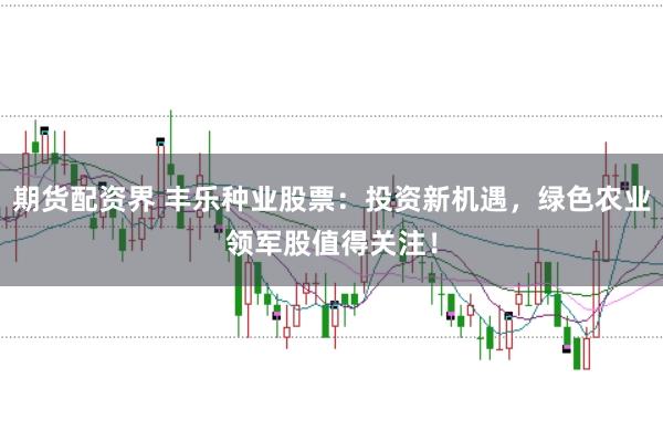 期货配资界 丰乐种业股票：投资新机遇，绿色农业领军股值得关注！