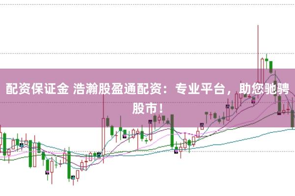配资保证金 浩瀚股盈通配资：专业平台，助您驰骋股市！