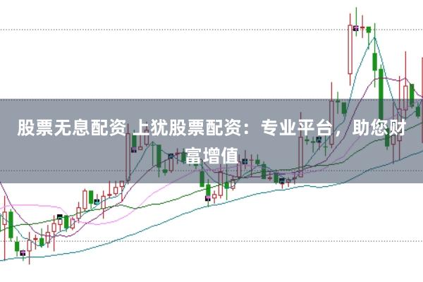 股票无息配资 上犹股票配资：专业平台，助您财富增值