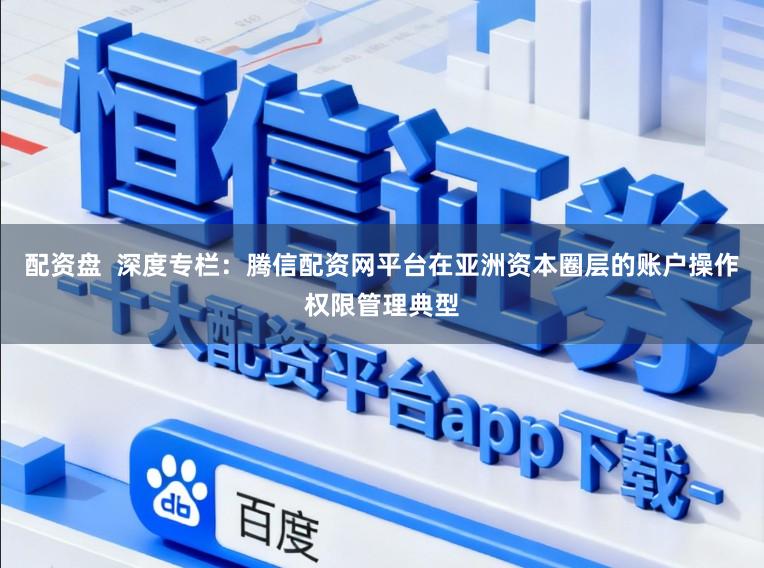 配资盘  深度专栏：腾信配资网平台在亚洲资本圈层的账户操作权限管理典型